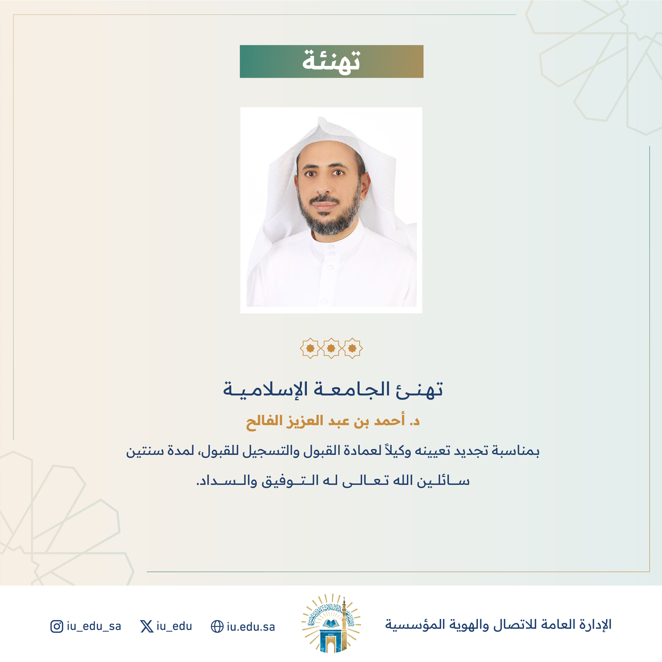 تهنئ ⁧‫الجامعة الإسلامية‬⁩ سعادة الدكتور أحمد بن عبدالعزيز الفالح، بمناسبة تجديد تعيينه وكيلًا لعمادة القبول والتسجيل للقبول.